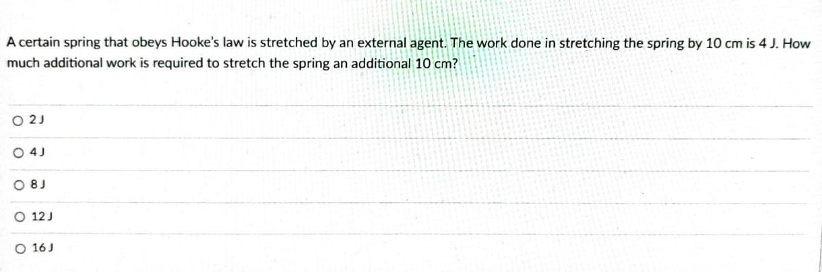 A certain spring that obeys Hooke's law is stretched by an external agent. The work done in stretching the spring by 10 cm is 4 J. How
much additional work is required to stretch the spring an additional 10 cm?
O 2J
O4J
08J
O 12 J
O 16 J