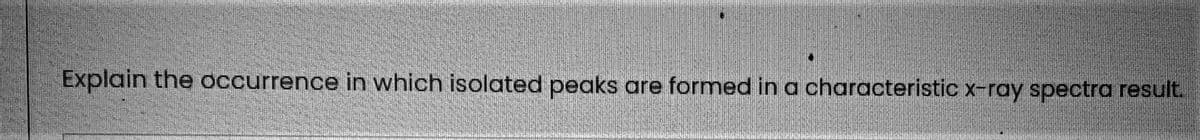 Explain the occurrence in which isolated peaks
are formed in a characteristic x-ray spectra result.
