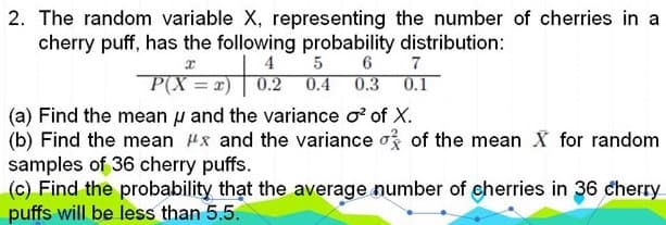 2. The random variable X, representing the number of cherries in a
cherry puff, has the following probability distribution:
4
P(X = x)
7
0.1
0.3
0.2 0.4
(a) Find the mean u and the variance o of X.
(b) Find the mean Hx and the variance o of the mean X for random
samples of 36 cherry puffs.
(c) Find the probability that the average number of cherries in 36 cherry
puffs will be less than 5.5.
