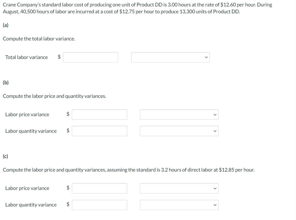 Crane Company's standard labor cost of producing one unit of Product DD is 3.00 hours at the rate of $12.60 per hour. During
August, 40,500 hours of labor are incurred at a cost of $12.75 per hour to produce 13,300 units of Product DD.
(a)
Compute the total labor variance.
Total labor variance
$
(b)
Compute the labor price and quantity variances.
Labor price variance
$
Labor quantity variance
$
(c)
Compute the labor price and quantity variances, assuming the standard is 3.2 hours of direct labor at $12.85 per hour.
Labor price variance
$
Labor quantity variance
$