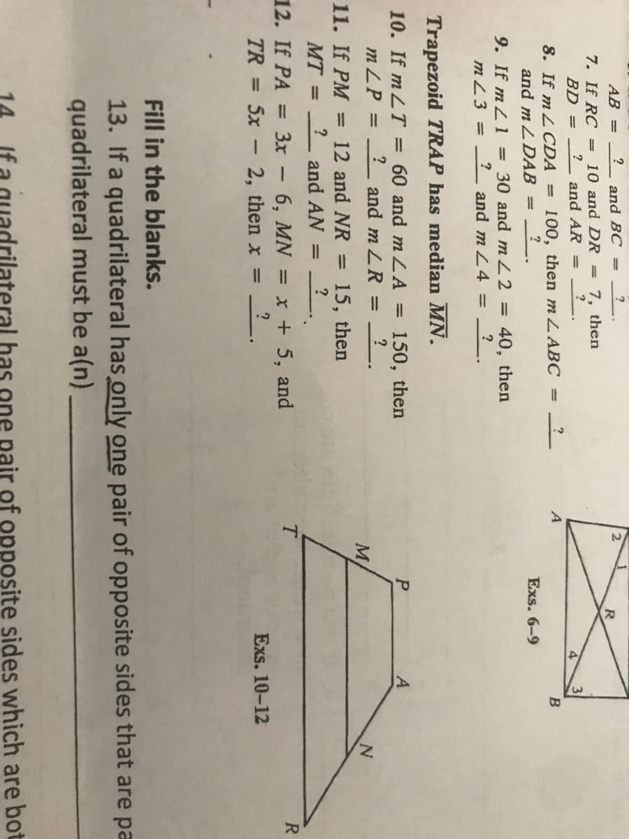 AB =
and BC =
?
2
7. If RC = 10 and DR
BD =
7, then
|3D
?
and AR
4
?
8. If m LCDA = 100, then m LABC
?
A
%3D
and m LDAB =
Exs. 6-9
9. If m L 1 =30 and mL2 =
40, then
mZ3 =
and m L4 % =
?
Trapezoid TRAP has median MN.
10. If m LT = 60 and m LA
m ZP
150, then
?
?
and m LR
%3D
11. If PM
12 and NR
15, then
?
and AN
%3D
%3D
12. If PA
3x - 6, MN = x + 5, and
T.
R
%3D
TR = 5x - 2, then x =
Exs. 10-12
%3D
Fill in the blanks.
13. If a quadrilateral has only one pair of opposite sides that are pa
quadrilateral must be a(n)
has
pair of opposite sides which are bot
