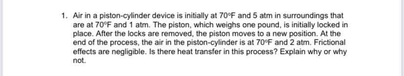 1. Air in a piston-cylinder device is initially at 70°F and 5 atm in surroundings that
are at 70°F and 1 atm. The piston, which weighs one pound, is initially locked in
place. After the locks are removed, the piston moves to a new position. At the
end of the process, the air in the piston-cylinder is at 70°F and 2 atm. Frictional
effects are negligible. Is there heat transfer in this process? Explain why or why
not.