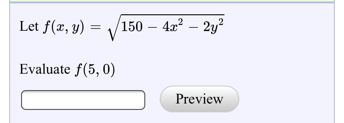 ### Problem Statement:
Given the function \( f(x, y) \) defined as:

\[ f(x, y) = \sqrt{150 - 4x^2 - 2y^2} \]

You are required to evaluate the function at the point \((5, 0)\).

### Instructions:
1. Substitute the values \( x = 5 \) and \( y = 0 \) into the function.
2. Simplify the expression inside the square root.
3. Provide the resulting value in the input box.
4. Click the "Preview" button to check your answer.

### Example Calculation:
#### Step-by-Step Solution:
1. Substitute \( x = 5 \) and \( y = 0 \) into the function:
   \[ f(5, 0) = \sqrt{150 - 4(5)^2 - 2(0)^2} \]
2. Simplify the expression inside the square root:
   \[ f(5, 0) = \sqrt{150 - 4(25) - 2(0)} \]
   \[ f(5, 0) = \sqrt{150 - 100} \]
   \[ f(5, 0) = \sqrt{50} \]

3. Thus, the value of \( f(5, 0) \) is \( \sqrt{50} \), which can be further simplified if needed.

### Input:
- Enter your answer in the provided text box.
- Click on "Preview" to verify your answer.

*Note*: Make sure to simplify the answer appropriately. For this example, \( \sqrt{50} \) can also be expressed as \( 5\sqrt{2} \).

### Interactive Component:
- Text Box: Type your computed value of \( f(5, 0) \).
- Preview Button: Click to preview and verify your input.