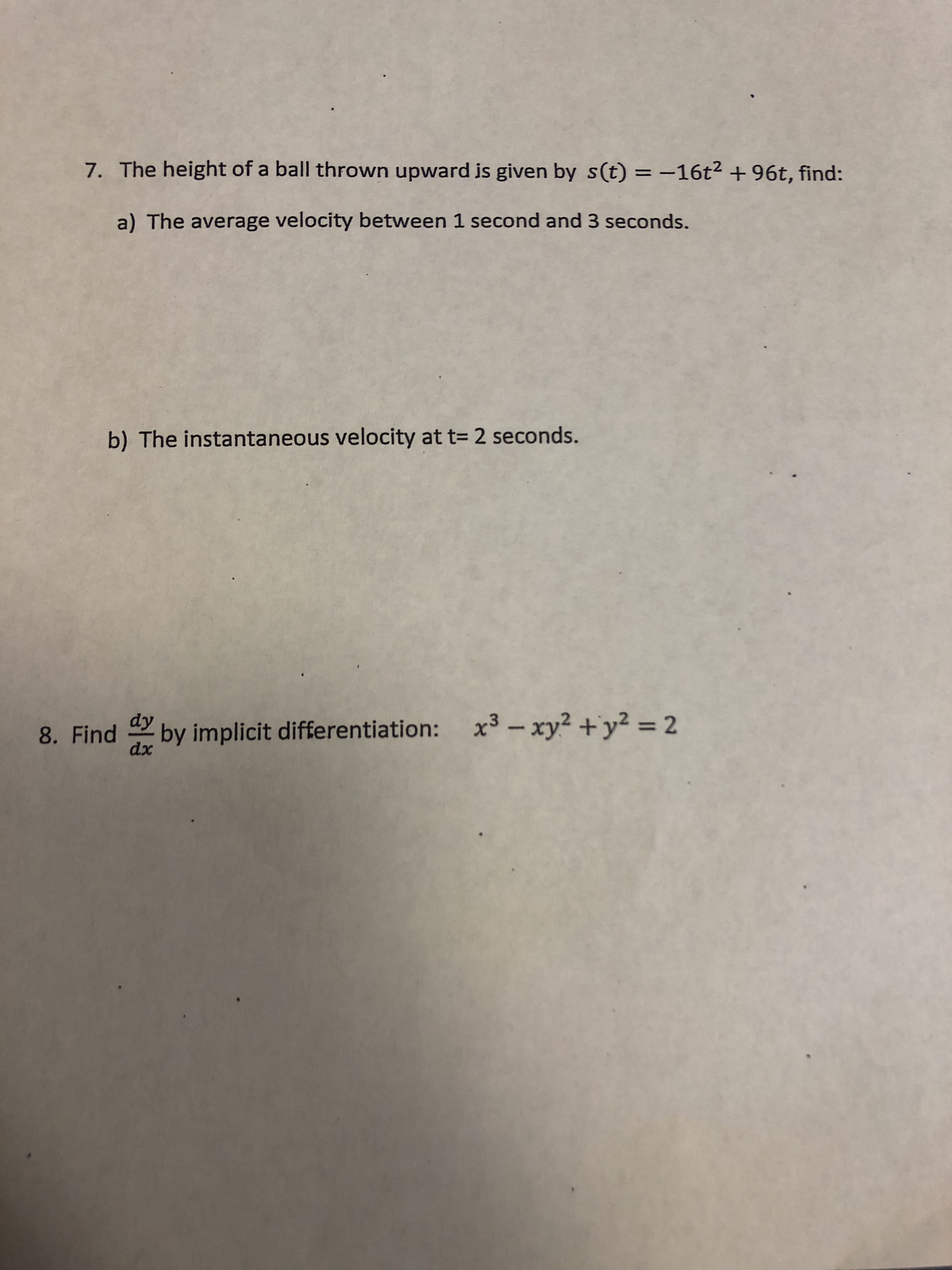 7. The height of a ball thrown upward is given by s(t)-16t2 + 96t, find:
a) The average velocity between 1 second and 3 seconds.
b) The instantaneous velocity at t- 2 seconds
8. Find
by implicit differentiation:xy- 2
