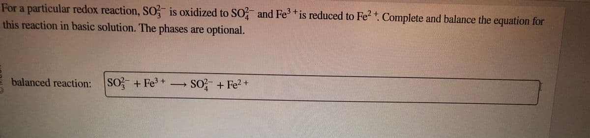 3+
For a particular redox reaction, SO3 is oxidized to SO2 and Fe³+ is reduced to Fe²+. Complete and balance the equation for
this reaction in basic solution. The phases are optional.
balanced reaction: SO3 + Fe³+
SO2+ Fe2+