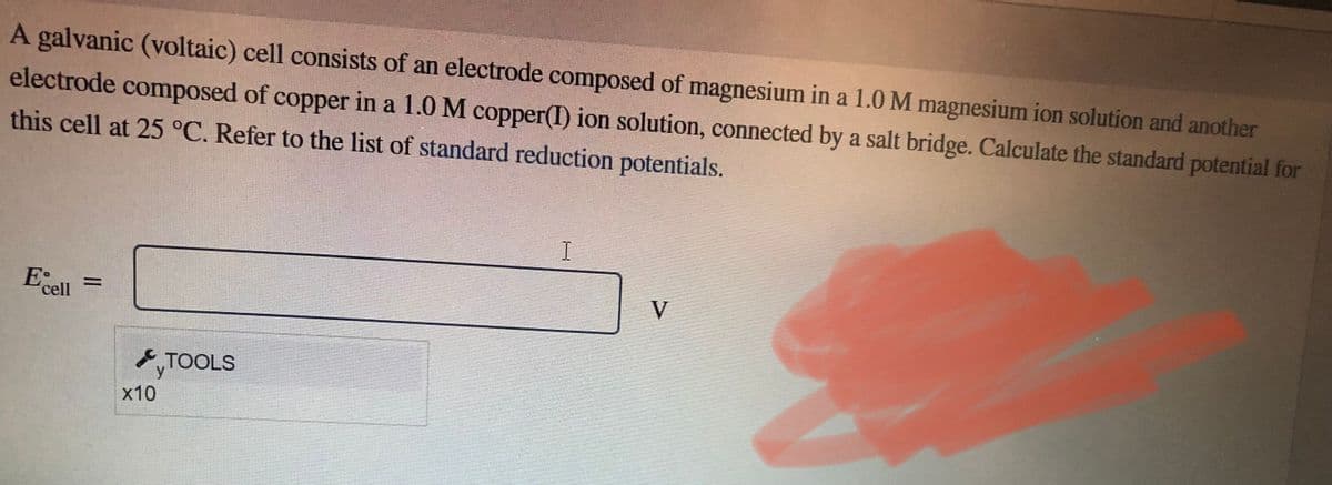 A galvanic (voltaic) cell consists of an electrode composed of magnesium in a 1.0 M magnesium ion solution and another
electrode composed of copper in a 1.0 M copper(I) ion solution, connected by a salt bridge. Calculate the standard potential for
this cell at 25 °C. Refer to the list of standard reduction potentials.
E: =
cell
x10
TOOLS
I
V