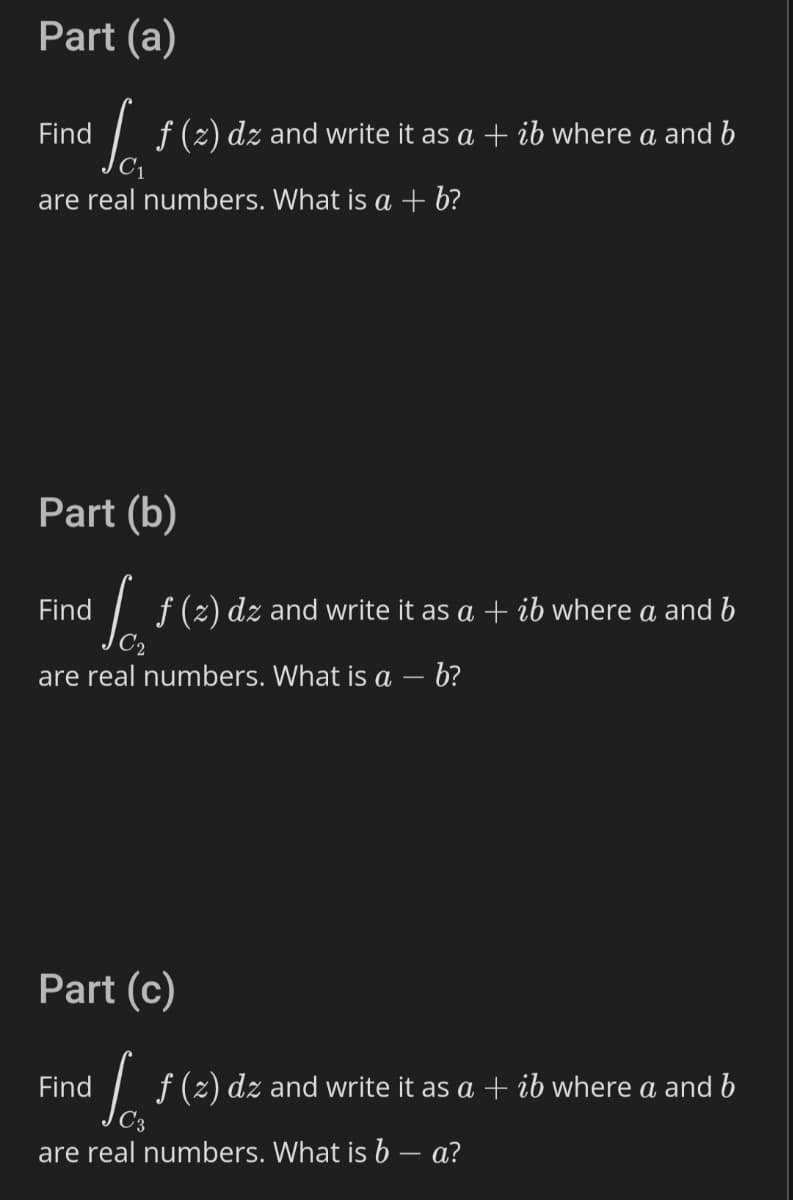 Part (a)
Find
I f (2) dz and write it as a + ib where a and b
are real numbers. What is a + b?
Part (b)
Find
| f(2) dz and write it as a + ib where a and b
are real numbers. What is a – b?
Part (c)
Find
I f (z) dz and write it as a + ib where a and b
are real numbers. What is b – a?
