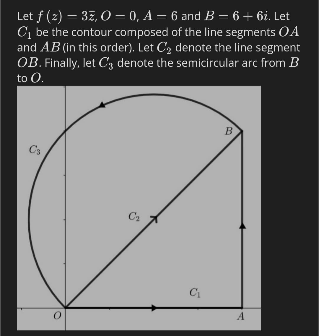 Let f (2) = 37, O = 0, A = 6 and B = 6 + 6i. Let
C1 be the contour composed of the line segments OA
and AB (in this order). Let C, denote the line segment
OB. Finally, let C3 denote the semicircular arc from B
to O.
В
C3
C2
C1
A
