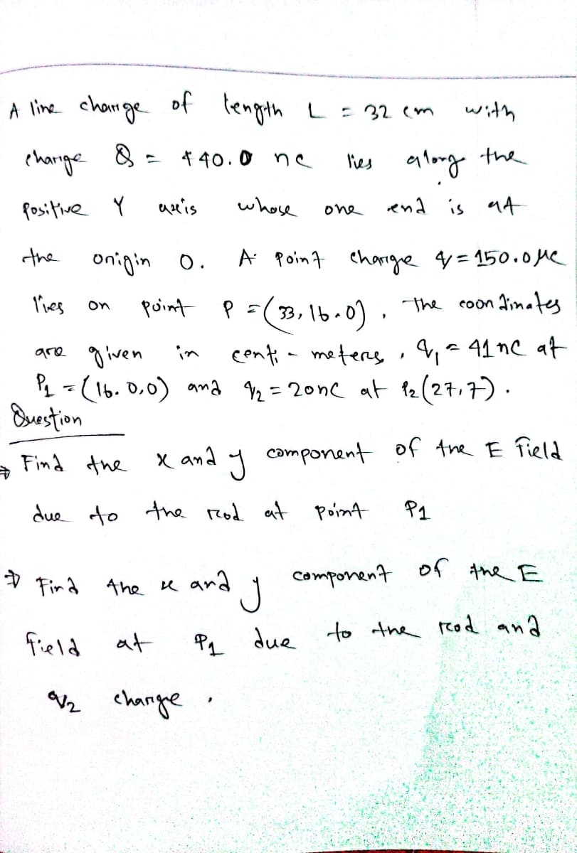 A line charge of length L= 32 cm
with
charige
8 = 4 40.0 ne
les glong the
fositive Y
auis
whose
end is a4
one
the
onigin o.
A Point eharrge q=150.0 Me
lies
P=(3, 1b.0). the coon dimates
point
P =( 33,
on
are g iven
Pq = (1b. 0,0) ana 2 = 20nc at 12(27,7).
Burstion
in
centia meters , 4,a 41nC at
X an a
camponent
of the E field
Find the
due to the rzod at
Point
P1
Component
of the E
V Fin a 4he K ard
to the reod and
field at
P1 due
