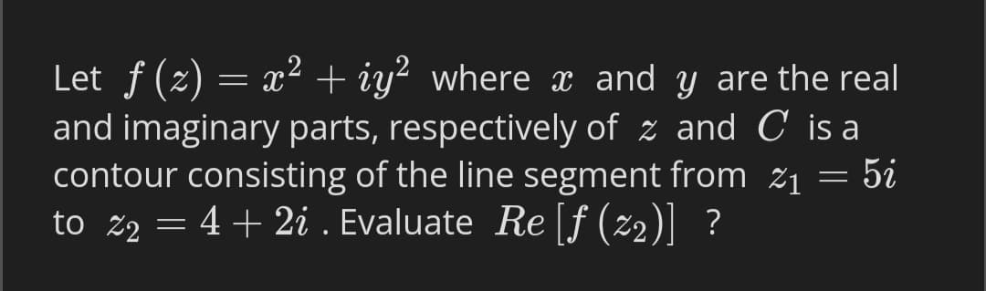 Let f (2) = x² + iy² where x and y are the real
and imaginary parts, respectively of z and C is a
contour consisting of the line segment from ž1 = 5i
to z2 = 4+ 2i . Evaluate Re [f (z2)] ?
