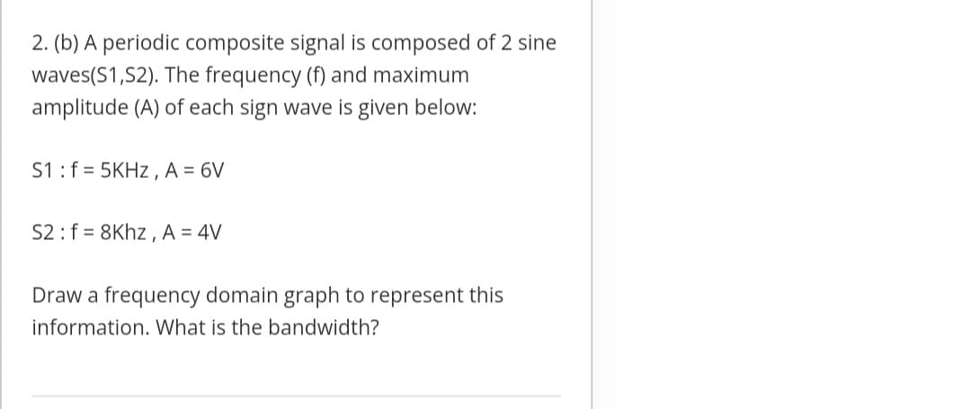 2. (b) A periodic composite signal is composed of 2 sine
waves(S1,S2). The frequency (f) and maximum
amplitude (A) of each sign wave is given below:
S1:f = 5KHZ , A = 6V
S2 :f = 8Khz , A = 4V
Draw a frequency domain graph to represent this
information. What is the bandwidth?
