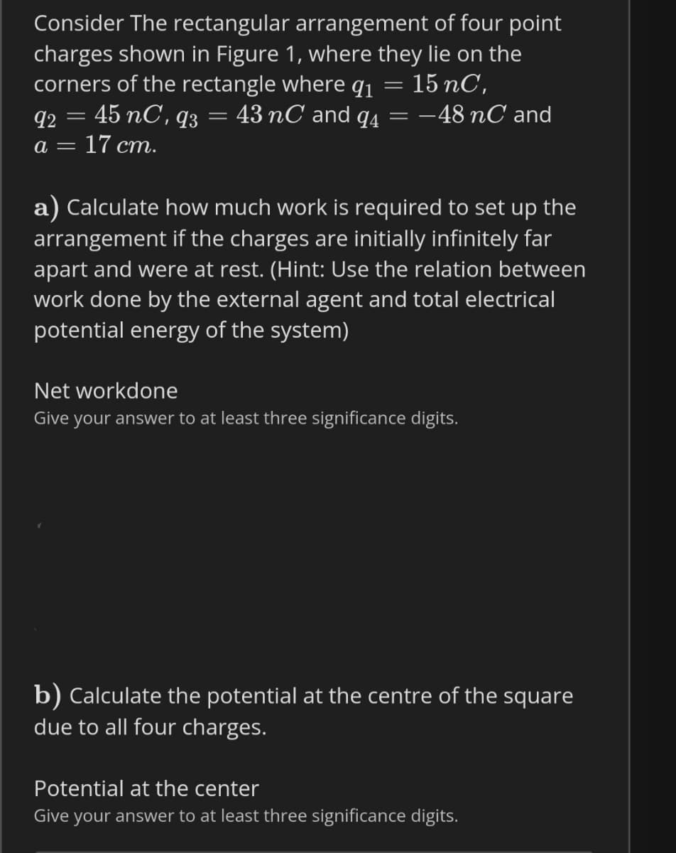 Consider The rectangular arrangement of four point
charges shown in Figure 1, where they lie on the
corners of the rectangle where q1
45 nC, q3
15 nC,
92
43 nC and q4
-48 nC and
%3|
= 17 cm.
a) Calculate how much work is required to set up the
arrangement if the charges are initially infinitely far
apart and were at rest. (Hint: Use the relation between
work done by the external agent and total electrical
potential energy of the system)
Net workdone
Give your answer to at least three significance digits.
b) Calculate the potential at the centre of the square
due to all four charges.
Potential at the center
Give your answer to at least three significance digits.
