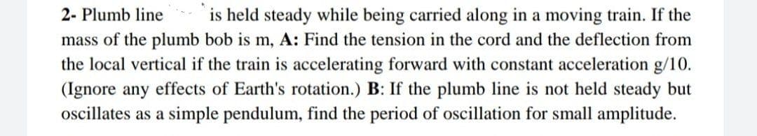 is held steady while being carried along in a moving train. If the
mass of the plumb bob is m, A: Find the tension in the cord and the deflection from
the local vertical if the train is accelerating forward with constant acceleration g/10.
(Ignore any effects of Earth's rotation.) B: If the plumb line is not held steady but
ocillates as a simple pendulum, find the period of oscillation for small amplitude.
2- Plumb line
