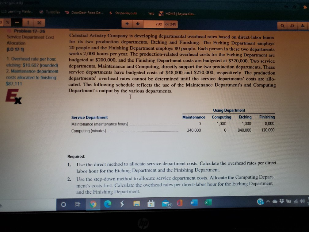 LCS Lerning Panfo.
V TurooTax
> DoorDesn Food De.
S Stripe-Payouts
E HOME | Bayou Klas.
Yelp
792 of 848
Problem 17-26
Celestial Artistry Company is developing departmental overhead rates based on direct-labor hours
for its two production departments, Etching and Finishing. The Etching Department employs
20 people and the Finishing Department employs 80 pcople. Each person in these two departments
works 2,000 hours per year. The production-related overhead costs for the Etching Department are
budgeted at $200,000, and the Finishing Department costs are budgeted at $320,000. Two service
departments, Maintenance and Computing, directly support the two production departments. These
service departments have budgeted costs of $48,000 and $250,000, respectively. The production
departments' overhead rates cannot be determined until the service departments' costs are allo-
cated. The following schedule reflects the use of the Maintenance Department's and Computing
Department's output by the various departments.
Service Department Cost
Allocation
(LO 17-1)
1. Overhead rate per hour,
etching: $10.602 (rounded)
2. Maintenance department
costs allocated to finishing:
$87,111
Ex
Using Department
Service Department
Maintenance
Computing
Etching
Finishing
Maintenance (maintenance hours)
1,000
1,000
8,000
Computing (minutes)
240,000
840,000
120,000
Required:
1. Use the direct method to allocate service department costs. Calculate the overhead rates per direct-
labor hour for the Etching Department and the Finishing Department.
2. Use the step-down method to allocate service department costs. Allocate the Computing Depart-
ment's costs first. Calculate the overhead rates per direct-labor hour for the Etching Department
and the Finishing Department.
ih
