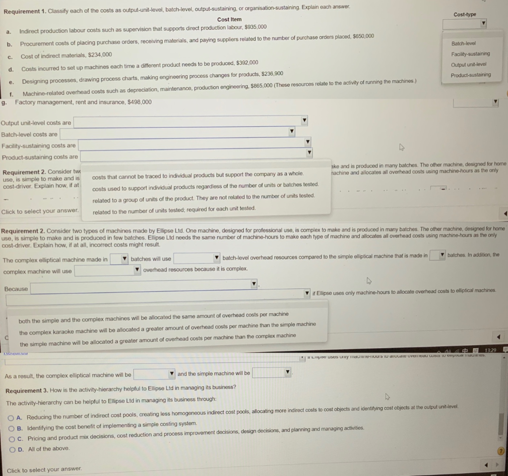 Requirement 1. Classify each of the costs as output-unit-level, batch-level, output-sustaining, or organisation-sustaining. Explain each answer.
Cost-type
Cost Item
Indirect production labour costs such as supervision that supports direct production labour, $935,000
a.
b. Procurement costs of placing purchase orders, receiving materials, and paying suppliers related to the number of purchase orders placed, $650,000
Batch-level
Cost of indirect materials, $234,000
Facility-sustaining
C.
Output unit-level
d.
Costs incurred to set up machines each time a different product needs to be produced, $392,000
Designing processes, drawing process charts, making engineering process changes for products, $236,900
e.
Product-sustaining
f.
Machine-related overhead costs such as depreciation, maintenance, production engineering, $865,000 (These resources relate to the activity of running the machines.)
g. Factory management, rent and insurance, $498,000
Output unit-level costs are
Batch-level costs are
Facility-sustaining costs are
Product-sustaining costs are
ake and is produced in many batches. The other machine, designed for home
nachine and allocates all overhead costs using machine-hours as the only
Requirement 2. Consider two
use, is simple to make and is
cost-driver. Explain how, if at
costs that cannot be traced to individual products but support the company as a whole.
costs used to support individual products regardless of the number of units or batches tested.
related to a group of units of the product. They are not related to the number of units tested.
Click to select your answer.
related to the number of units tested; required for each unit tested.
Requirement 2. Consider two types of machines made by Ellipse Ltd. One machine, designed for professional use, is complex to make and is produced in many batches. The other machine, designed for home
use, is simple to make and is produced in few batches. Ellipse Ltd needs the same number of machine-hours to make each type of machine and allocates all overhead costs using machine-hours as the only
cost-driver. Explain how, if at all, incorrect costs might result.
batches. In addition, the
V batches will use
V batch-level overhead resources compared to the simple elliptical machine that is made in
The complex elliptical machine made in
complex machine will use
V overhead resources because it is complex.
Because
Vif Ellipse uses only machine-hours to allocate overhead costs to elliptical machines.
both the simple and the complex machines will be allocated the same amount of overhead costs per machine
the complex karaoke machine will be allocated a greater amount of overhead costs per machine than the simple machine
the simple machine will be allocated a greater amount of overhead costs per machine than the complex machine
中 開1329
HLpoU uses Uy a -IUUIS IU duLdie uveTRUau USIS IU Gpar a
v and the simple machine will be
As a result, the complex elliptical machine will be
Requirement 3. How is the activity-hierarchy helpful to Ellipse Ltd in managing its business?
The activity-hierarchy can be helpful to Ellipse Ltd in managing its business through:
O A. Reducing the number of indirect cost pools, creating less homogeneous indirect cost pools, allocating more indirect costs to cost objects and identifying cost objects at the output unit-level.
O B. Identifying the cost benefit of implementing a simple costing system.
O C. Pricing and product mix decisions, cost reduction and process improvement decisions, design decisions, and planning and managing activities.
O D. All of the above.
Click to select your answer.
