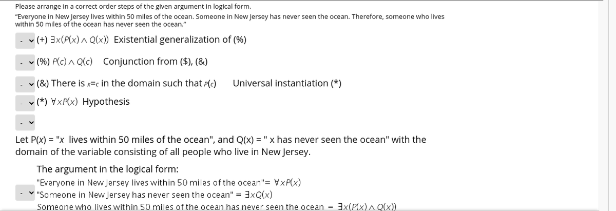 Please arrange in a correct order steps of the given argument in logical form.
"Everyone in New Jersey lives within 50 miles of the ocean. Someone in New Jersey has never seen the ocean. Therefore, someone who lives
within 50 miles of the ocean has never seen the ocean."
v (+) 3x(P(x) ^ Q(x)) Existential generalization of (%)
v (%) P(c) ^ Q(c) Conjunction from ($), (&)
v (&) There is x=c in the domain such that P(c)
Universal instantiation (*)
- (*) ♥xP(x) Hypothesis
Let P(x) = "x lives within 50 miles of the ocean", and Q(x) = "x has never seen the ocean" with the
domain of the variable consisting of all people who live in New Jersey.
The argument in the logical form:
"Everyone in New Jersey lives within 50 miles of the ocean"= VxP(x)
"Someone in New Jersey has never seen the ocean" = 3xQ(x)
Someone who lives within 50 miles of the ocean has never seen the ocean =3(P(x) ^ Q(x))
