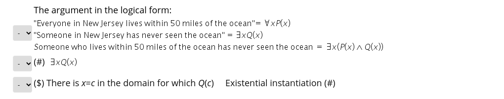 The argument in the logical form:
"Everyone in New Jersey lives within 50 miles of the ocean"= VxP(x)
V "Someone in New Jersey has never seen the ocean" = 3xQ(x)
Someone who lives within 50 miles of the ocean has never seen the ocean = 3x(P(x) A Q(x))
(X)OXE (#) ^
v ($) There is x=c in the domain for which Q(c) Existential instantiation (#)
