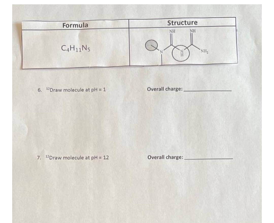 Formula
C4H11N5
6. 12Draw molecule at pH = 1
7. 12Draw molecule at pH = 12
Structure
NH
NH
Overall charge:
Overall charge:
NH₂