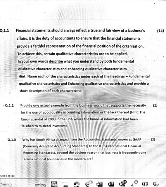 Q.1.1
- Q.1.2
Financial statements should always reflect a true and fair view of a business's
affairs. It is the duty of accountants to ensure that the financial statements
provide a faithful representation of the financial position of the organisation.
To achieve this, certain qualitative characteristics are to be applied.
In your own words describe what you understand by both fundamental
qualitative characteristics and enhancing qualitative characteristics.
Hint: Name each of the characteristics under each of the headings - Fundamental
qualitative characteristics and Enhancing qualitative characteristics and provide a
short description of each characteristic.
Provide one actual example from the business world that supports the necessity
for the use of good quality accounting information or the lack thereof (Hint: The
Enron scandal of 2003 in the USA where the financial information had been
falsified to mislead investors).
(1)
Q.1.3
Why has South Africa changed from the Accounting Standards known as GAAP
(Generally Accepted Accounting Standards) to the IFRS (International Financial
Reporting Standards), beyond the obvious reason that business is frequently done
across national boundaries in the modern era?
(2)
Good to go
Search
i
(14)