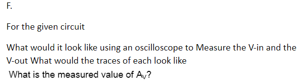 F.
For the given circuit
What would it look like using an oscilloscope to Measure the V-in and the
V-out What would the traces of each look like
What is the measured value of AV?
