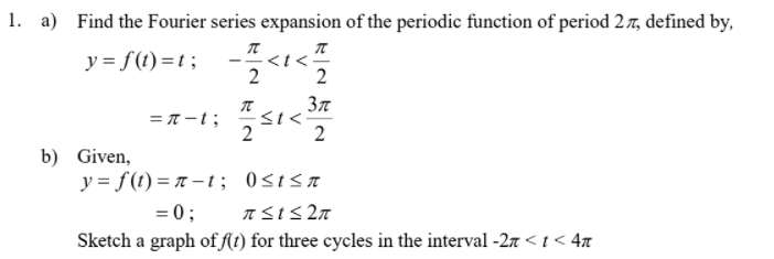 1. a) Find the Fourier series expansion of the periodic function of period 27, defined by,
y = f(1) =t ;
<t<
2
= T-t;
<t<
2
2
b) Given,
y = f(t) = r – ; 0stsa
= 0;
Sketch a graph of R1) for three cycles in the interval -27 <t < 4x
