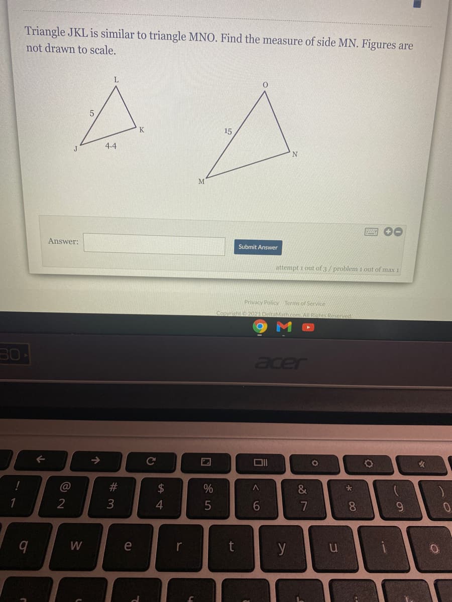 Triangle JKL is similar to triangle MNO. Find the measure of side MN. Figures are
not drawn to scale.
K
15
4.4
M
Answer:
Submit Answer
attempt 1 out of 3/ problem 1 out of max 1
Privacy Policy Terms of Service
Copyright 2021 DeltaMath.com. All Rights Reserved
30
aer
->
#3
$
3
4.
W
e
y
* 00
త
