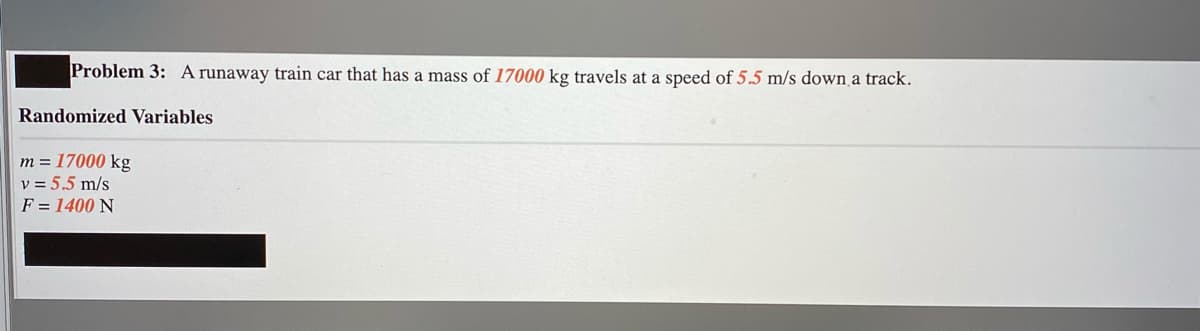 Problem 3: A runaway train car that has a mass of 17000 kg travels at a speed of 5.5 m/s down a track.
Randomized Variables
m = 17000 kg
v = 5.5 m/s
F = 1400 N
