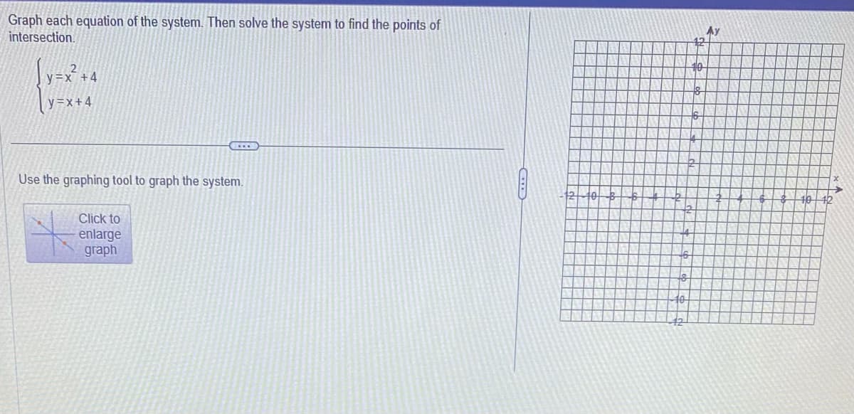 Graph each equation of the system. Then solve the system to find the points of
intersection.
[y=x² + 4
y=x+4
...
Use the graphing tool to graph the system.
Click to
enlarge
graph
1210 3
10
12
10
12
8
2
Ау
40