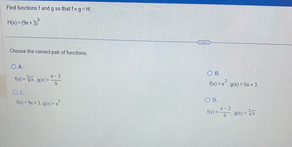 Find functions f and g so that fog=H.
H(x) = (9x+3)³
Choose the correct pair of functions.
O A.
f(x)= ³√x. g(x) = *-³
x-3
O C.
f(x) = 9x+3, g(x)=x²
OB.
f(x) = x³, g(x) = 9x + 3
OD.
x - 3
9.9(x)=√x
f(x) = -