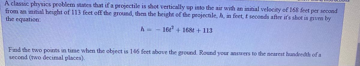 A classic physics problem states that if a projectile is shot vertically up into the air with an initial velocity of 168 feet per second
from an initial height of 113 feet off the ground, then the height of the projectile, h, in feet, t seconds after it's shot is given by
the equation:
h = -
16t + 168t + 113
Find the two points in time when the object is 146 feet above the ground. Round your answers to the nearest hundredth of a
second (two decimal places).
