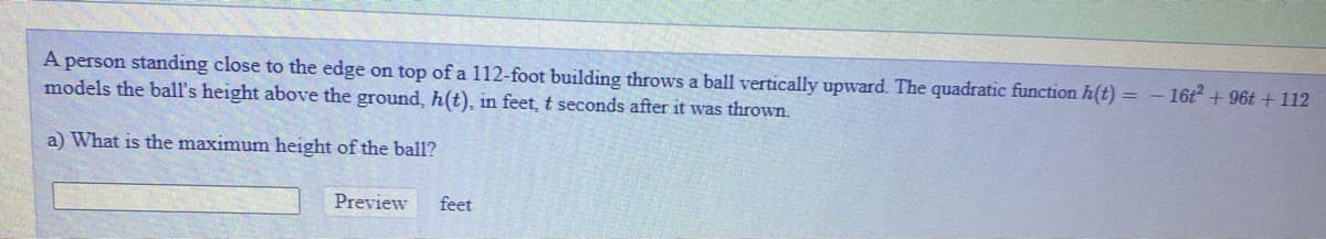 A person standing close to the edge on top of a 112-foot building throws a ball vertically upward. The quadratic function h(t) = - 16t + 96t + 112
models the ball's height above the ground, h(t), in feet, t seconds after it was thrown.
a) What is the maximum height of the ball?
Preview
feet
