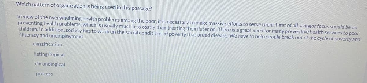 Which pattern of organization is being used in this passage?
In view of the overwhelming health problems among the poor, it is necessary to make massive efforts to serve them. First of all, a major focus should be on
preventing health problems, which is usually much less costly than treating them later on. There is a great need for many preventive health services to poor
children. In addition, society has to work on the social conditions of poverty that breed disease. We have to help people break out of the cycle of poverty and
illiteracy and unemployment.
classification
listing/topical
chronological
process