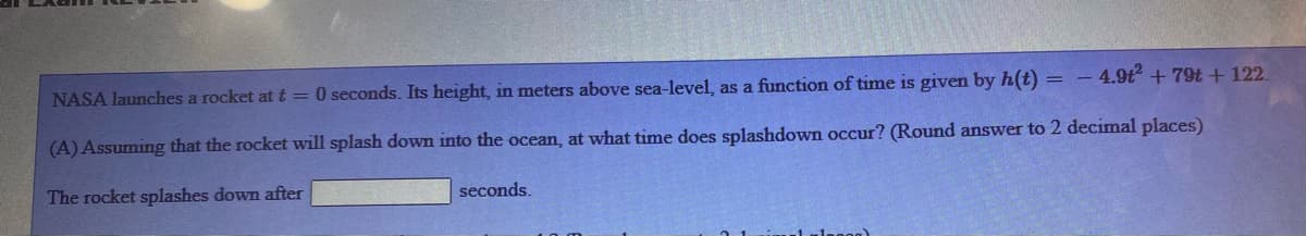 NASA launches a rocket at t = 0 seconds. Its height, in meters above sea-level, as a function of time is given by h(t) = – 4.9t + 79t + 122.
(A) Assuming that the rocket will splash down into the ocean, at what time does splashdown occur? (Round answer to 2 decimal places)
The rocket splashes down after
seconds.
