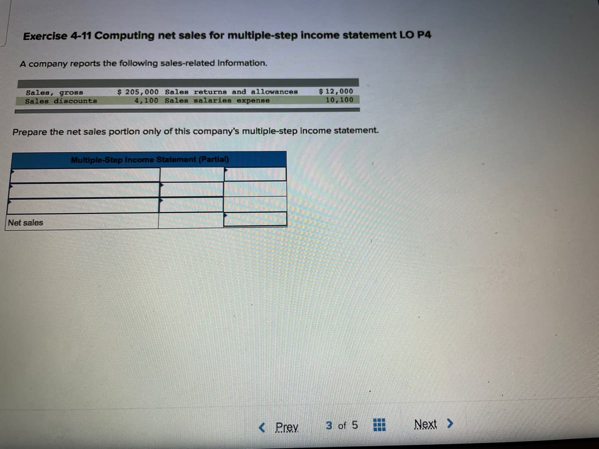 Exercise 4-11 Computing net sales for multiple-step income statement LO P4
A company reports the following sales-related information.
Sales, gross
Sales discounts
$ 205,000 Sales returns and allowances
4,100 Sales salaries expense
$ 12,000
10,100
Prepare the net sales portion only of this company's multiple-step income statement.
Multiple-Step Income Statement (Partial)
Net sales
< Prev
3 of 5
Next >
