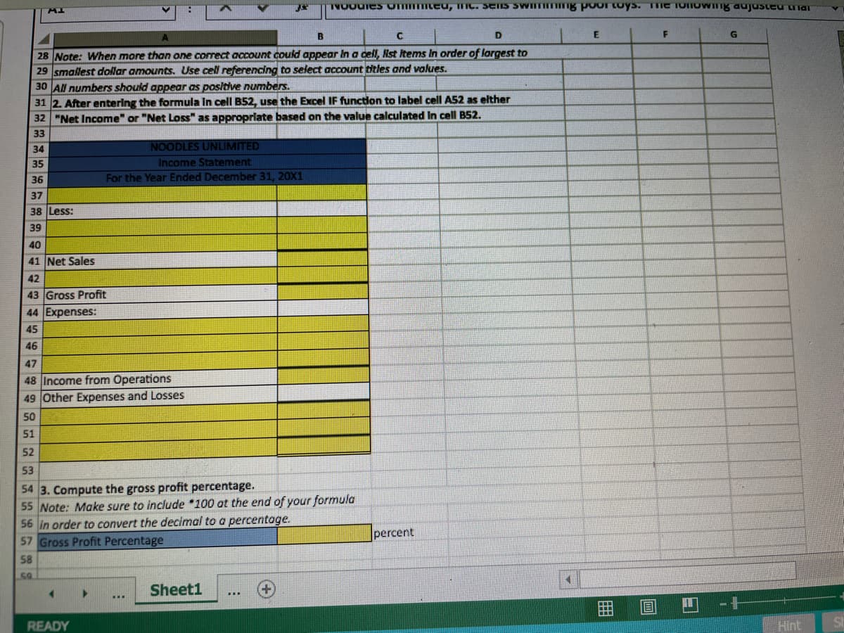 TVOUUIES ommteu, mC. SEIS SWIITIITIIE Ppoor toys. TTME TONOWIng aujusteu Tar
A.
B
D
E
28 Note: When more than one correct account could appear In a cell, Nst Items In order of largest to
29 smallest dollar amounts. Use cell referencing to select account titles and values.
30 AN numbers should appear as posltive numbers.
31 2. After entering the formula In cell B52, use the Excel IF function to label cell A52 as elther
32 "Net Income" or "Net Loss" as approprlate based on the value calculated In cell B52.
33
34
NOODLES UNLIMITED
35
Income Statement
36
For the Year Ended December 31, 20X1
37
38 Less:
39
40
41 Net Sales
42
43 Gross Profit
44 Expenses:
45
46
47
48 Income from Operations
49 Other Expenses and Losses
50
51
52
53
54 3. Compute the gross profit percentage.
55 Note: Make sure to include *100 at the end of your formula
56 in order to convert the decimal to a percentoge.
57 Gross Profit Percentage
percent
58
50
Sheet1
READY
Hint
