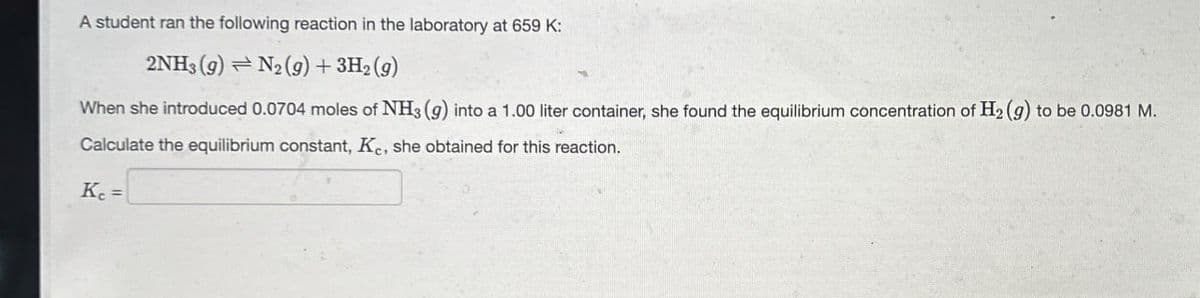 A student ran the following reaction in the laboratory at 659 K:
2NH3 (9) N2(g) + 3H2(g)
When she introduced 0.0704 moles of NH3 (g) into a 1.00 liter container, she found the equilibrium concentration of H2(g) to be 0.0981 M.
Calculate the equilibrium constant, Ke, she obtained for this reaction.
K₁ =