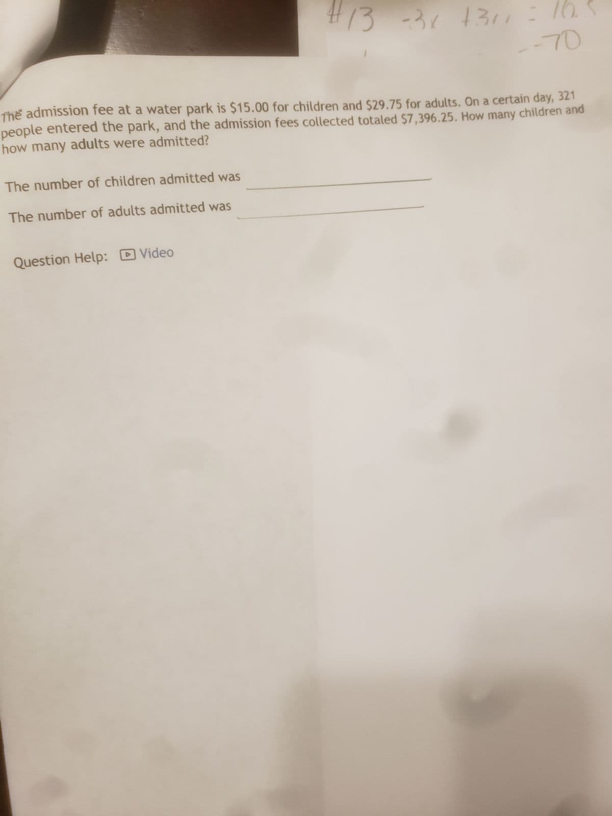 The number of children admitted was
The number of adults admitted was
#13 -3x
Question Help: Video
-3x +311
The admission fee at a water park is $15.00 for children and $29.75 for adults. On a certain day, 321
people entered the park, and the admission fees collected totaled $7,396.25. How many children and
how many adults were admitted?
=
10.5
--70