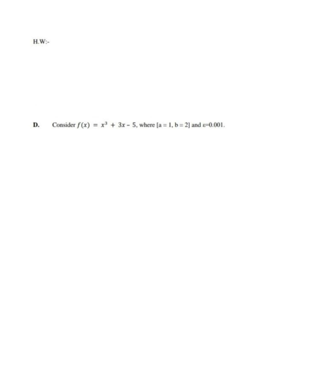 H.W:-
D.
Consider f(x) = x + 3x - 5, where [a = 1, b= 2] and s-0.001.
