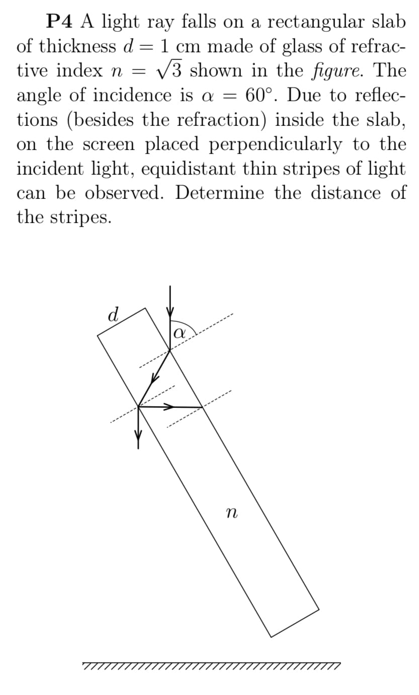 P4 A light ray falls on a rectangular slab
of thickness d = 1 cm made of glass of refrac-
tive index n = v3 shown in the figure. The
angle of incidence is a =
tions (besides the refraction) inside the slab,
on the screen placed perpendicularly to the
incident light, equidistant thin stripes of light
60°. Due to reflec-
can be observed. Determine the distance of
the stripes.
d.
