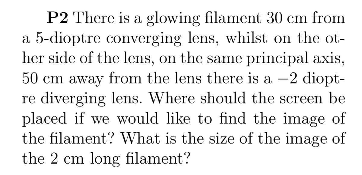 P2 There is a glowing filament 30 cm from
a 5-dioptre converging lens, whilst on the ot-
her side of the lens, on the same principal axis,
50 cm away from the lens there is a –2 diopt-
re diverging lens. Where should the screen be
placed if we would like to find the image of
the filament? What is the size of the image of
the 2 cm long filament?
