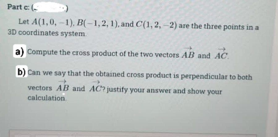 Part c: (
Let A(1, 0,-1), B(-1,2, 1), and C(1, 2,-2) are the three points in a
3D coordinates system.
a) Compute the cross product of the two vectors AB and AC
AC
b) Can we say that the obtained cross product is perpendicular to both
vectors AB and AC? justify your answer and show your
calculation.