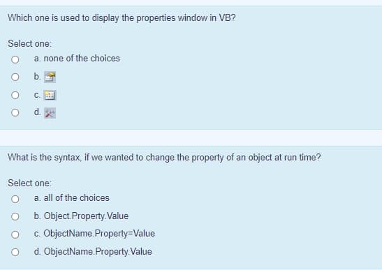 Which one is used to display the properties window in VB?
Select one:
O
a. none of the choices
b.
C.
d.
What is the syntax, if we wanted to change the property of an object at run time?
Select one:
a. all of the choices
b. Object.Property.Value
c. ObjectName.Property-Value
d. ObjectName.Property.Value
O