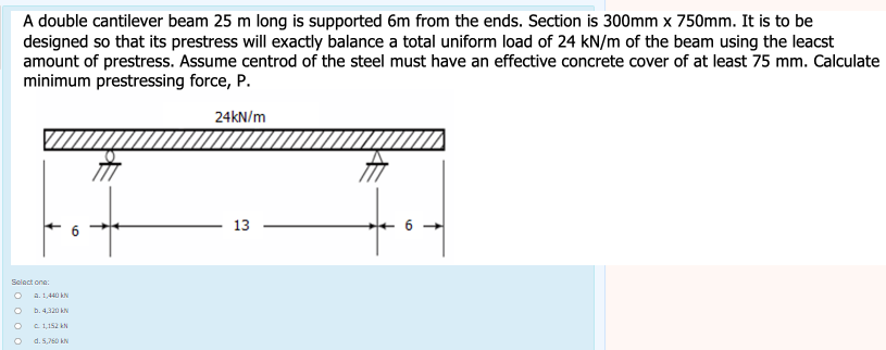 A double cantilever beam 25 m long is supported 6m from the ends. Section is 300mm x 750mm. It is to be
designed so that its prestress will exactly balance a total uniform load of 24 kN/m of the beam using the leacst
amount of prestress. Assume centrod of the steel must have an effective concrete cover of at least 75 mm. Calculate
minimum prestressing force, P.
24kN/m
13
Select one:
O
a. 1,440 kN
b. 4.320 kN
211sứ kh
d. 5,760 kN
5
↑