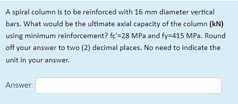 A spiral column is to be reinforced with 16 mm diameter vertical
bars. What would be the ultimate axial capacity of the column (kN)
using minimum reinforcement? fc'=28 MPa and fy=415 MPa. Round
off your answer to two (2) decimal places. No need to indicate the
unit in your answer.
Answer:
