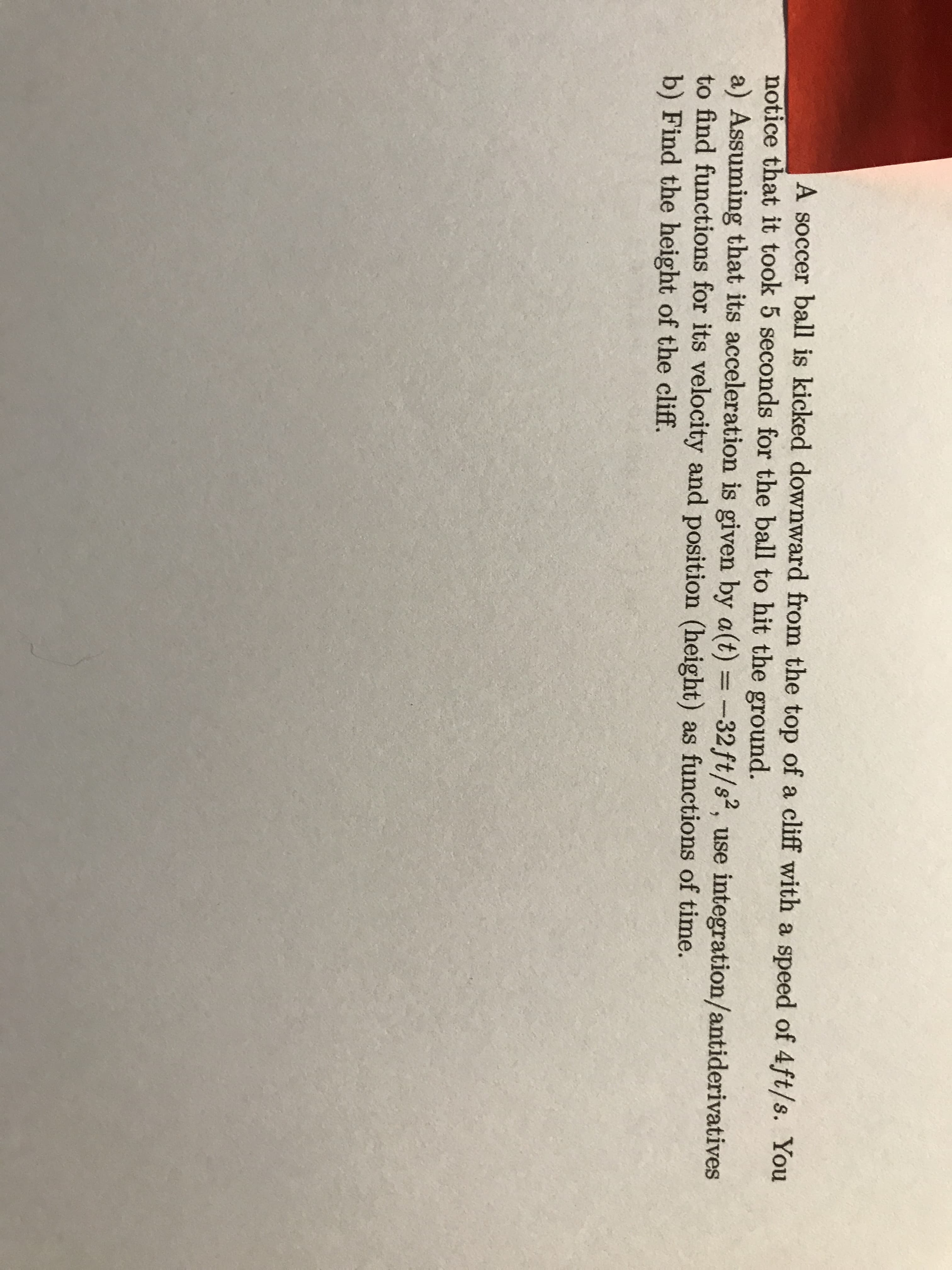 A soccer ball is kicked downward from the top of a cliff with a speed of 4ft/s. You
notice that it took 5 seconds for the ball to hit the ground.
a) Assuming that its acceleration is given by a(t) = -32ft/s2, use integration/antiderivatives
to find functions for its velocity and position (height) as functions of time.
b) Find the height of the cliff.
