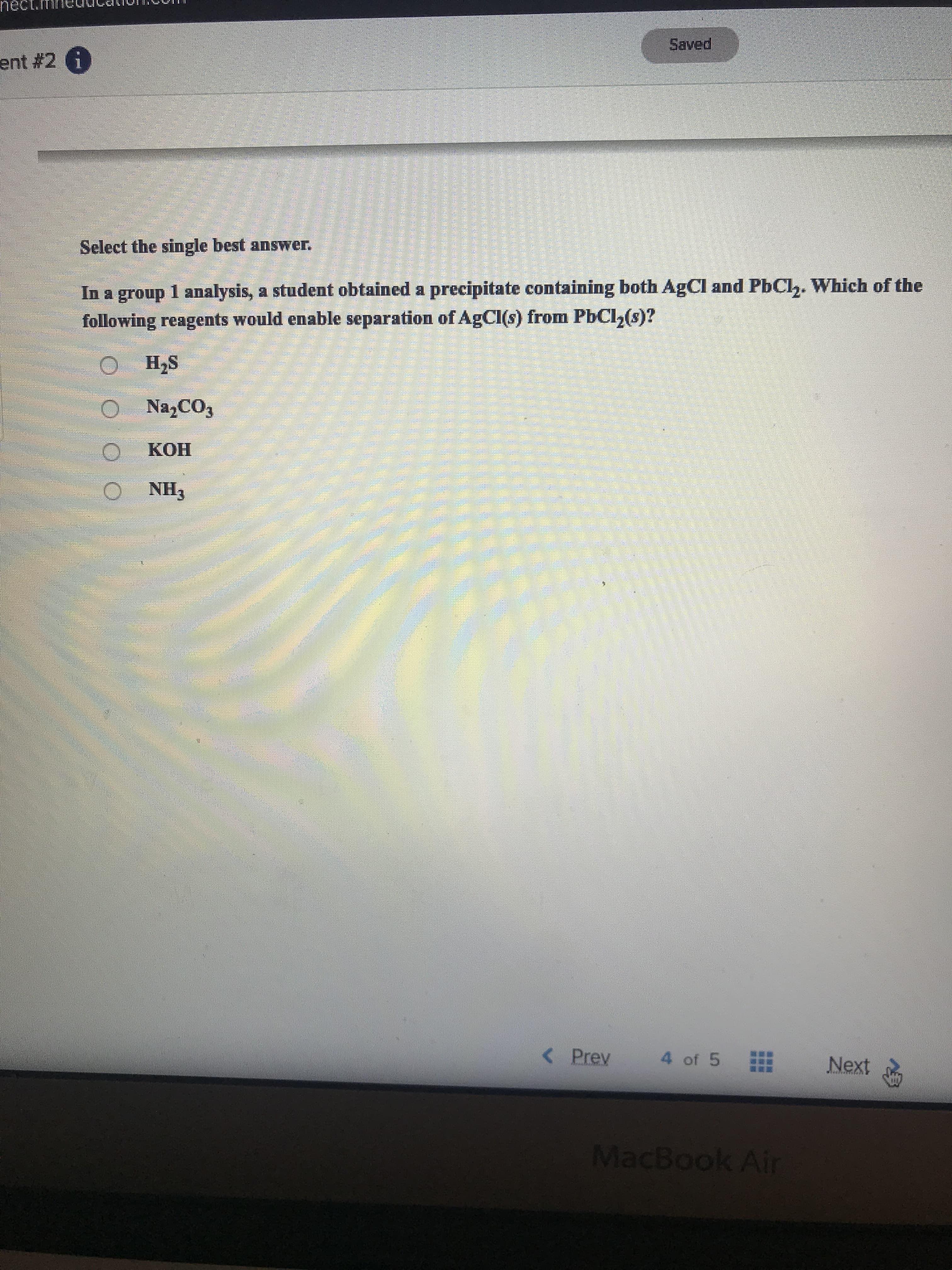 nect
ent #2 6
paae
Select the single best answer.
In a group 1 analysis, a student obtained a precipitate containing both AgCl and PbCl. Which of the
following reagents would enable separation of AgCl(s) from PbCl2(s)?
H,S
Na,CO3
КОН
O NH3
< Prev
4 of 5
Next
MacBook Air
119
