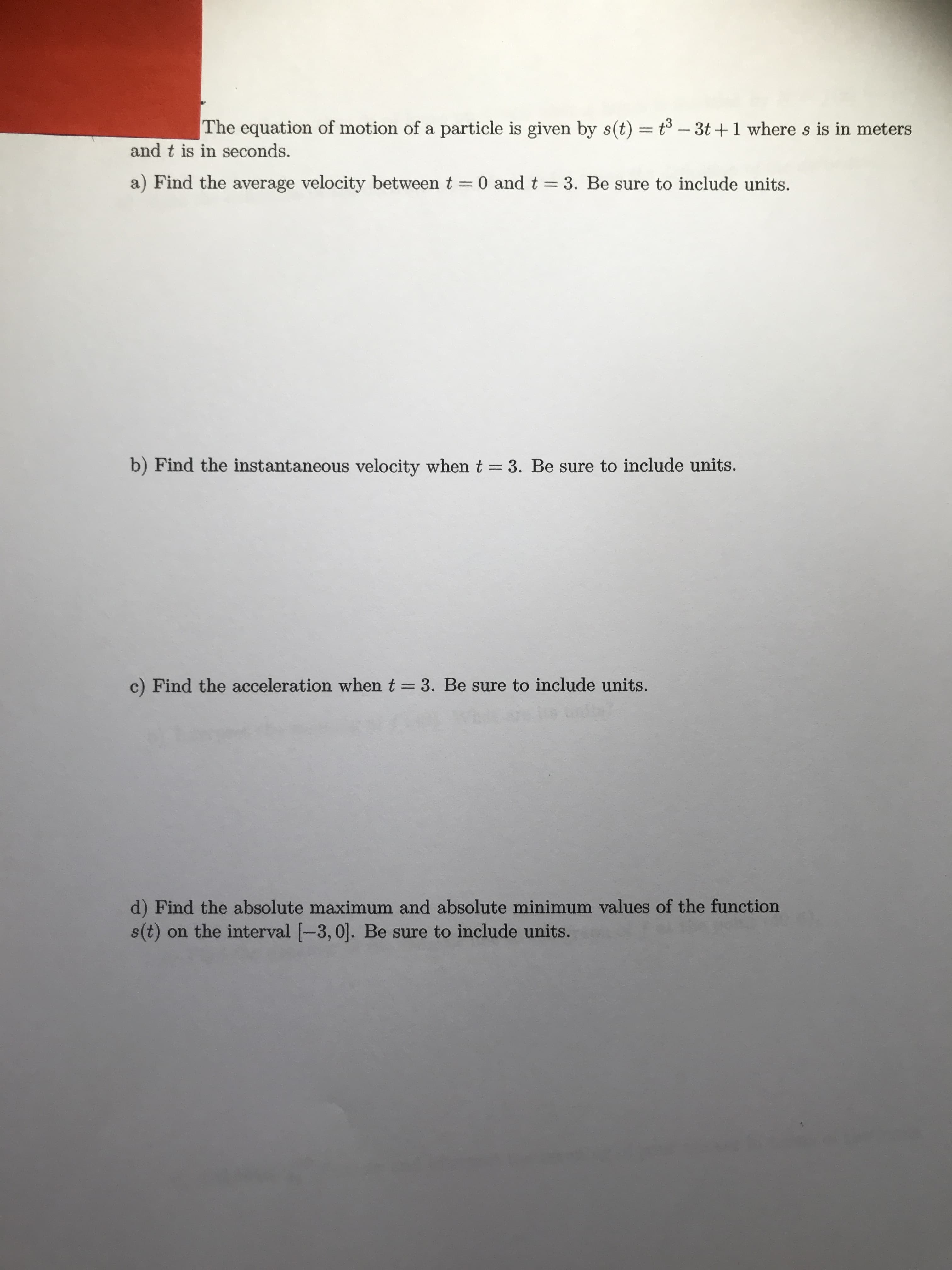 The equation of motion of a particle is given by s(t) = t3 - 3t +1 where s is in meters
and t is in seconds.
a) Find the average velocity between t = 0 and t = 3. Be sure to include units.
b) Find the instantaneous velocity whent = 3. Be sure to include units.
c) Find the acceleration when t = 3. Be sure to include units.
d) Find the absolute maximum and absolute minimum values of the function
s(t) on the interval [-3, 0]. Be sure to include units.
