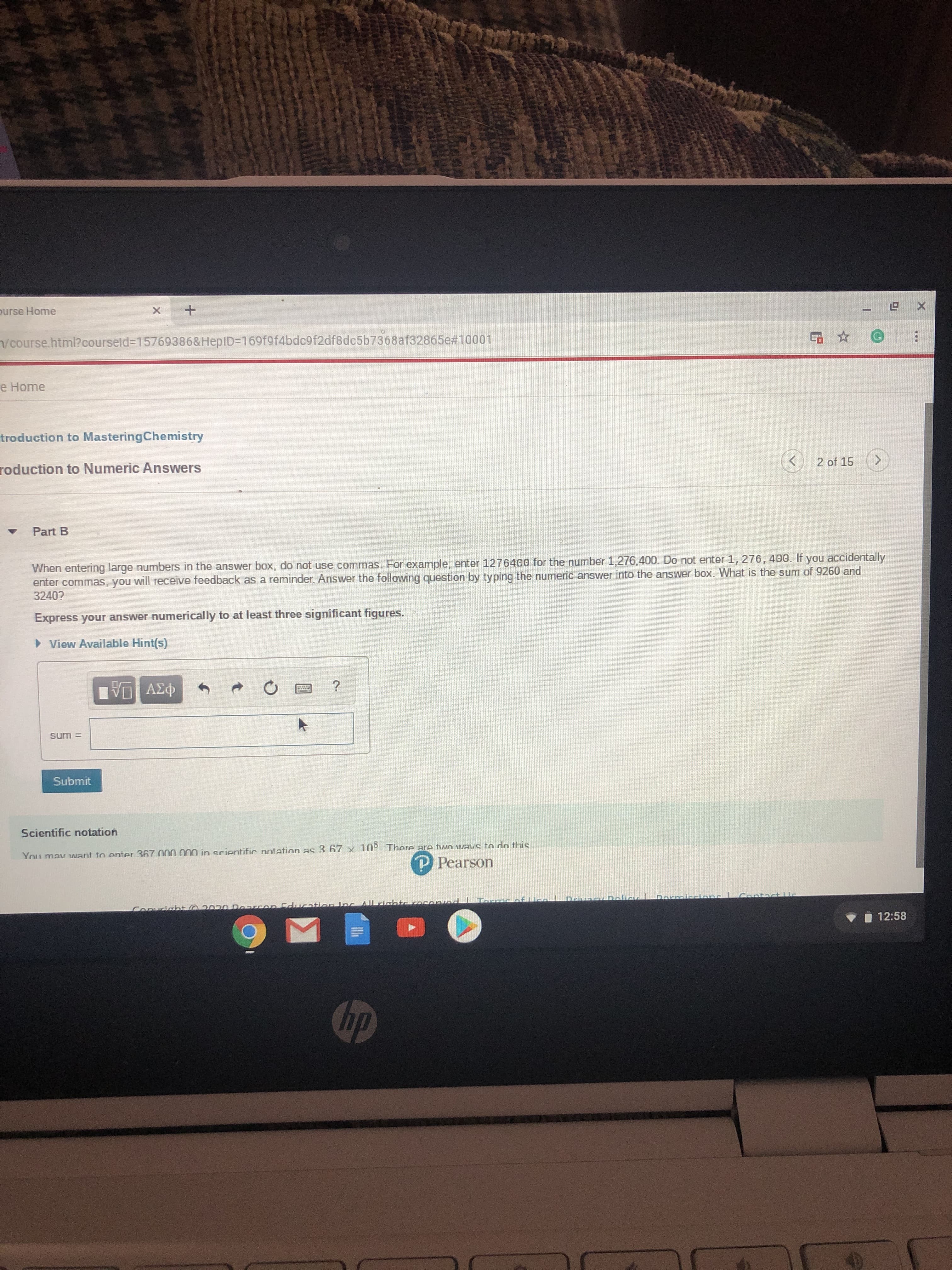 purse Home
n/course.html?courseld%3D15769386&HepID3D169f9f4bdc9f2df8dc5b7368af32865e#10001
e Home
troduction to MasteringChemistry
2 of 15
roduction to Numeric Answers
Part B
When entering large numbers in the answer box, do not use commas. For example, enter 1276400 for the number 1,276,400. Do not enter 1, 276, 400. If you accidentally
enter commas, you will receive feedback as a reminder. Answer the following question by typing the numeric answer into the answer box. What is the sum of 9260 and
3240?
Express your answer numerically to at least three significant figures.
• View Available Hint(s)
Eν ΑΣφ
sum =
Submit
Scientific notation
You may want to enter 367.000 000 in scientific notatinn as 3 67 x 10° There are twn ways to do this
P Pearson
Dormicdonc Contact l.
Copuriaht 0207 0 Doarcen Education Inc Alrightr rorornd Armr
12:58
hp
