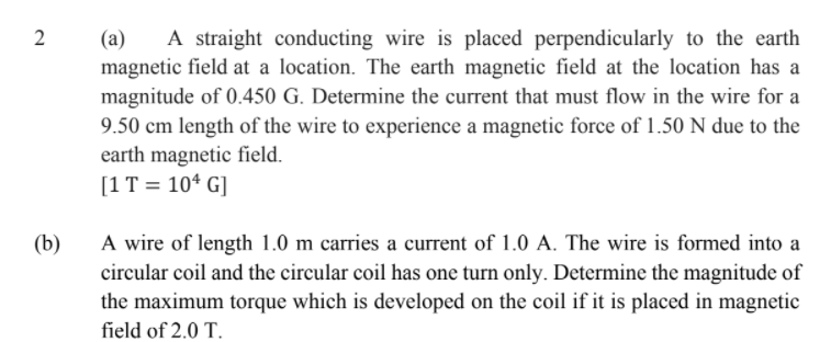 (a)
A straight conducting wire is placed perpendicularly to the earth
magnetic field at a location. The earth magnetic field at the location has a
magnitude of 0.450 G. Determine the current that must flow in the wire for a
9.50 cm length of the wire to experience a magnetic force of 1.50 N due to the
earth magnetic field.
[1T = 10* G]
(b)
A wire of length 1.0 m carries a current of 1.0 A. The wire is formed into a
circular coil and the circular coil has one turn only. Determine the magnitude of
the maximum torque which is developed on the coil if it is placed in magnetic
field of 2.0 T.
2.
