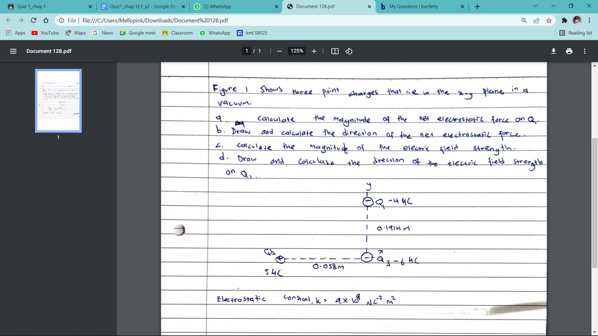 A Quiz 1_chap.1
E Quiz1_chap.1E.F_s2 - Google Doc x
3 (3) WhatsApp
Document 128.pdf
b My Questions | bartleby
+
O File | file:///C:/Users/Mellopink/Downloads/Document%20128.pdf
E Apps
O YouTube
A Maps
G News
I Google meet
A Classroom
3 WhatsApp
E kml SB025
E Reading list
Document 128.pdf
1 / 1
125%
+ |
Figure I
Shows
in
three point charges that lie in the
plane
vacuUm.
Calculate
the
of the
electrostotiz farce on Q-
het
maynitude
calculate the direction of fhe net
b. Draiw
and
evectrostatil force
1
Callculate
d. Drow
magnitude of
L.
the
electric field
direction of the
strength.
field Strerghte
the
and
Ccolculaba
the
evecsél
on Q.
-4 HC
O:1914 M
Electro Static
constant, k=
...
...
II
